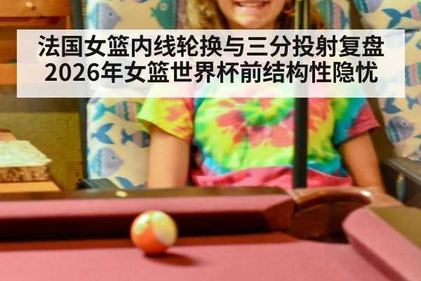 法国女篮内线轮换与三分投射复盘 2026年女篮世界杯前结构性隐忧