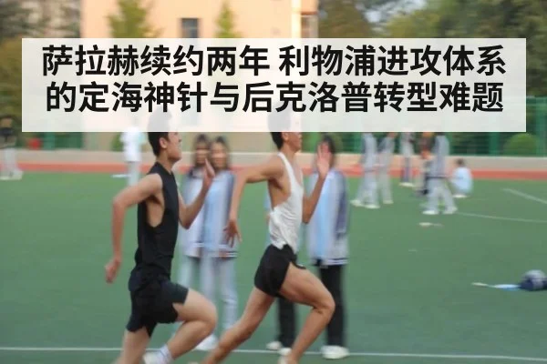 萨拉赫续约两年 利物浦进攻体系的定海神针与后克洛普转型难题